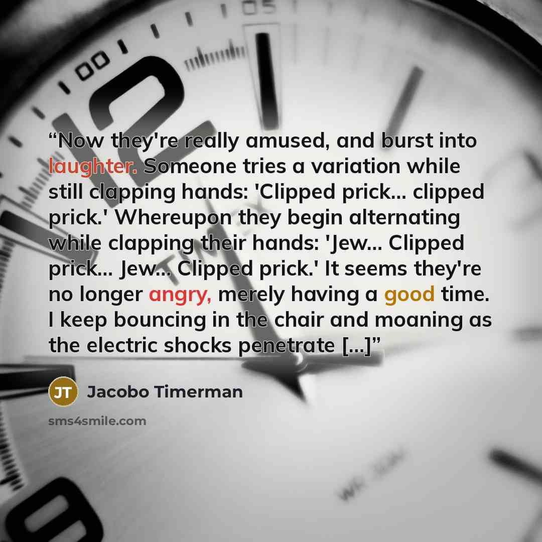“Now they're really amused, and burst into laughter. Someone tries a variation while still clapping hands: 'Clipped prick… clipped prick.' Whereupon they begin alternating while clapping their hands: 'Jew… Clipped prick… Jew… Clipped prick.' It seems they're no longer angry, merely having a good…” quote by Jacobo Timerman