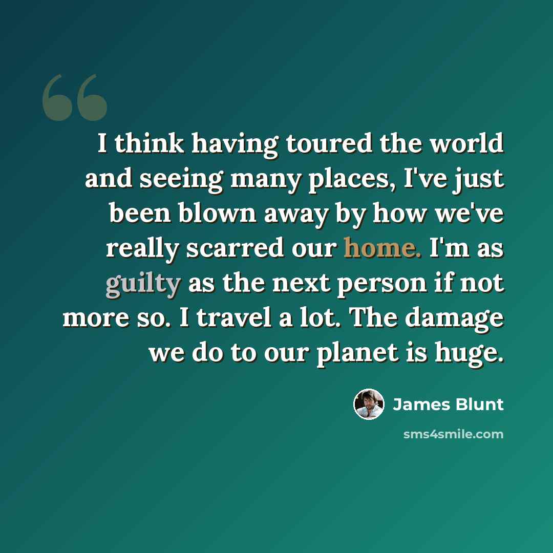 “I think having toured the world and seeing many places, I've just been blown away by how we've really scarred our home. I'm as guilty as the next person if not more so. I travel a lot. The damage we do to our planet is huge.” quote by James Blunt