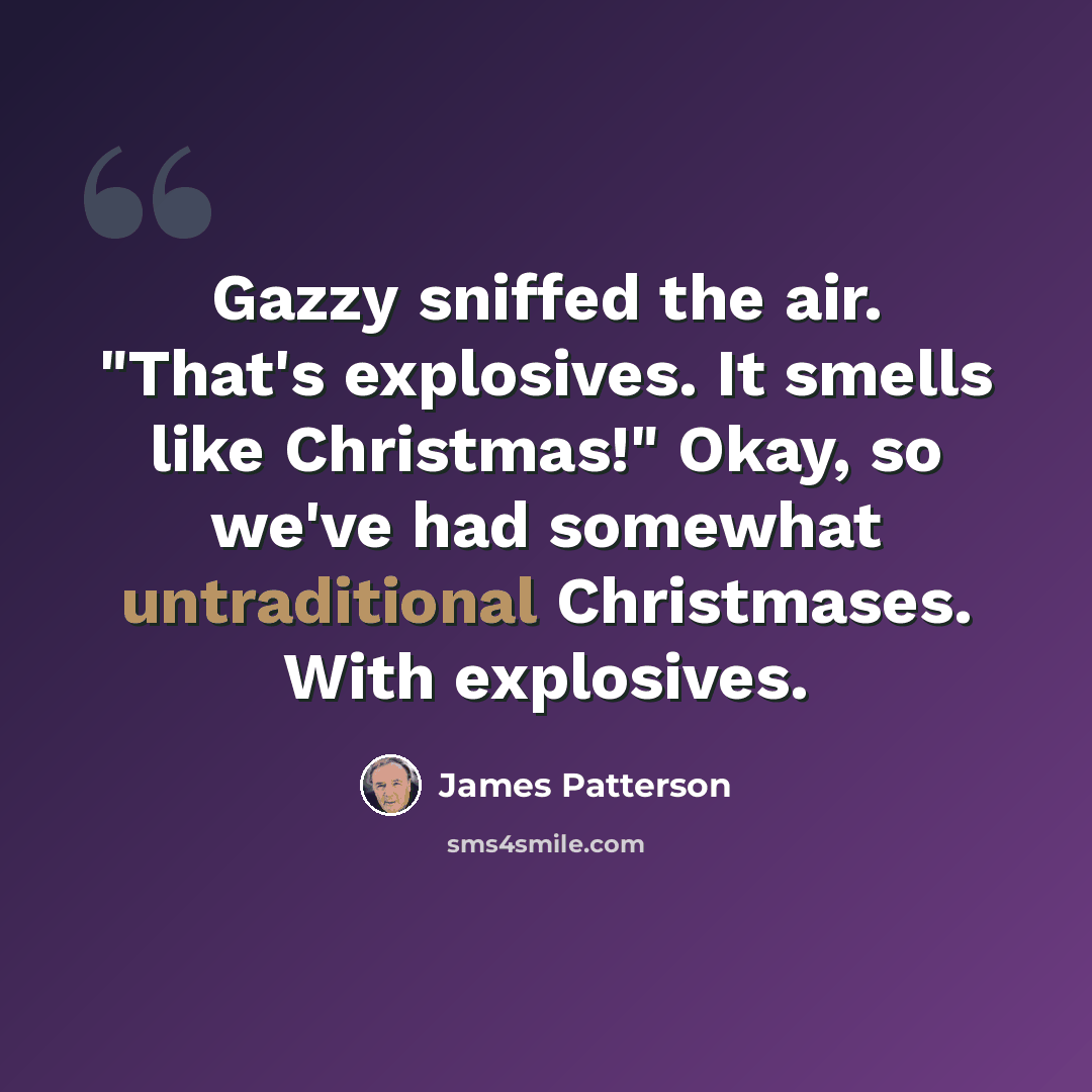“Gazzy sniffed the air. "That's explosives. It smells like Christmas!" Okay, so we've had somewhat untraditional Christmases. With explosives.” quote by James Patterson