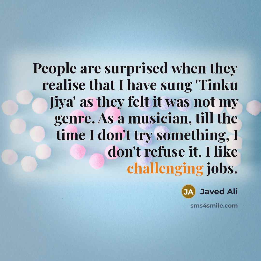 “People are surprised when they realise that I have sung 'Tinku Jiya' as they felt it was not my genre. As a musician, till the time I don't try something, I don't refuse it. I like challenging jobs.” quote by Javed Ali