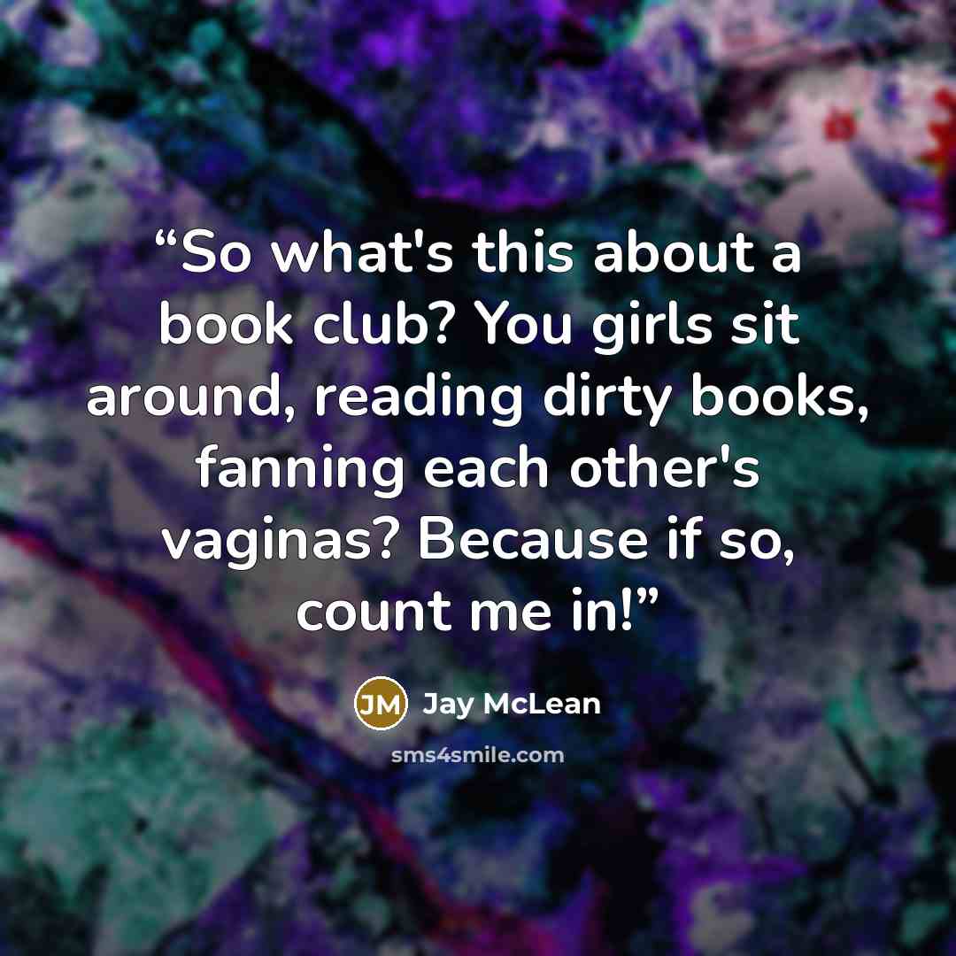 “So what's this about a book club? You girls sit around, reading dirty books, fanning each other's vaginas? Because if so, count me in!” quote by Jay McLean