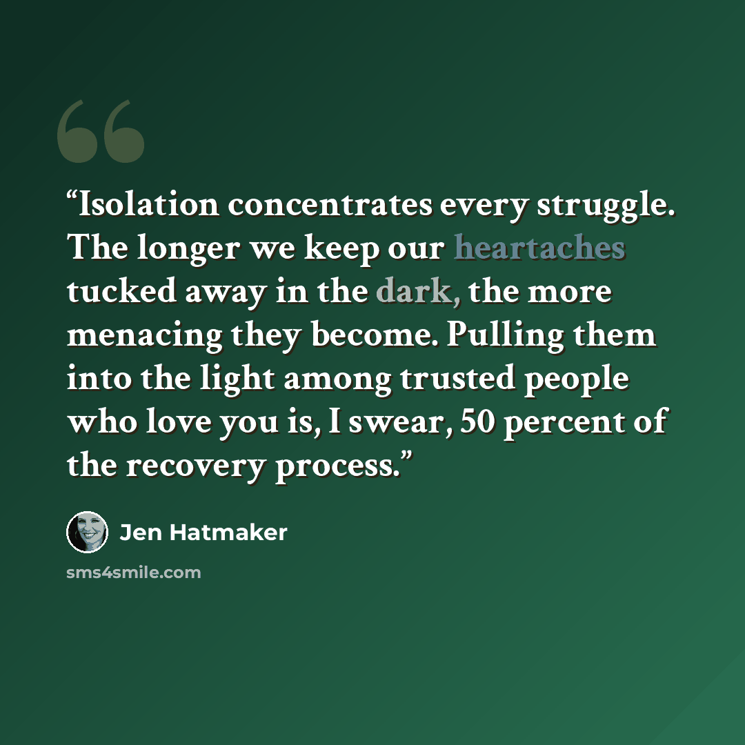 “Isolation concentrates every struggle. The longer we keep our heartaches tucked away in the dark, the more menacing they become. Pulling them into the light among trusted people who love you is, I swear, 50 percent of the recovery process.” quote by Jen Hatmaker