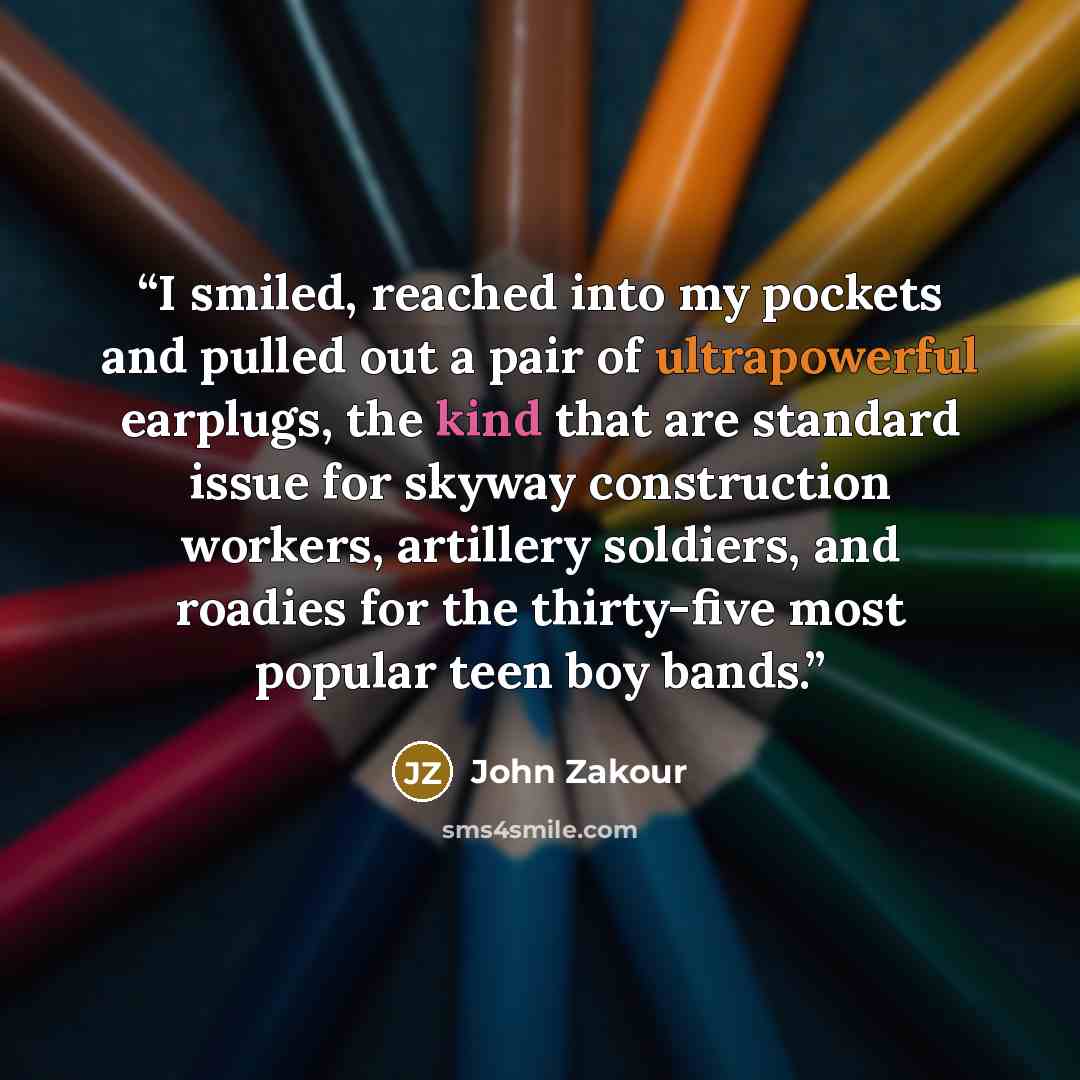 “I smiled, reached into my pockets and pulled out a pair of ultrapowerful earplugs, the kind that are standard issue for skyway construction workers, artillery soldiers, and roadies for the thirty-five most popular teen boy bands.” quote by John Zakour