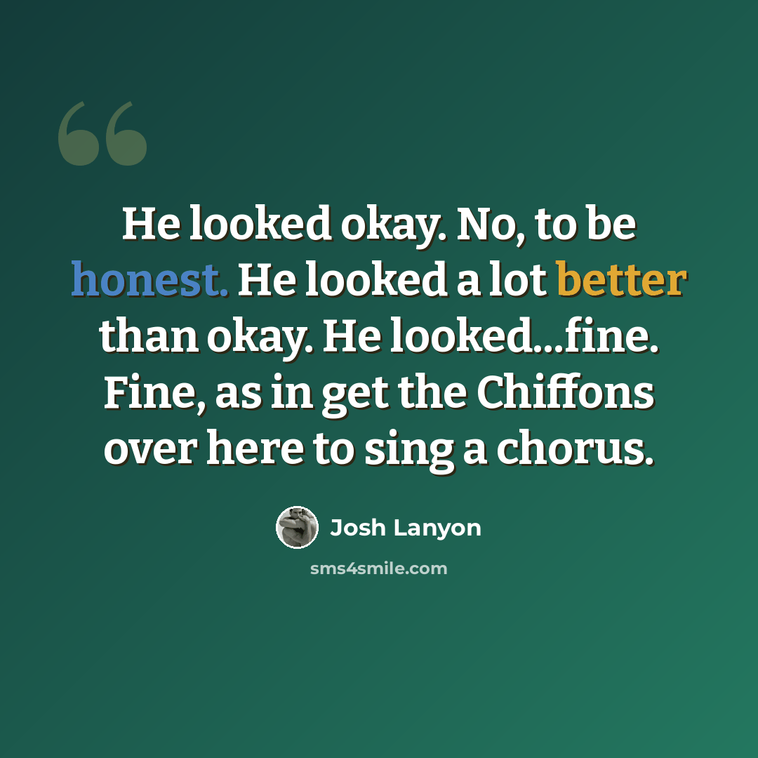 “He looked okay. No, to be honest. He looked a lot better than okay. He looked...fine. Fine, as in get the Chiffons over here to sing a chorus.” quote by Josh Lanyon