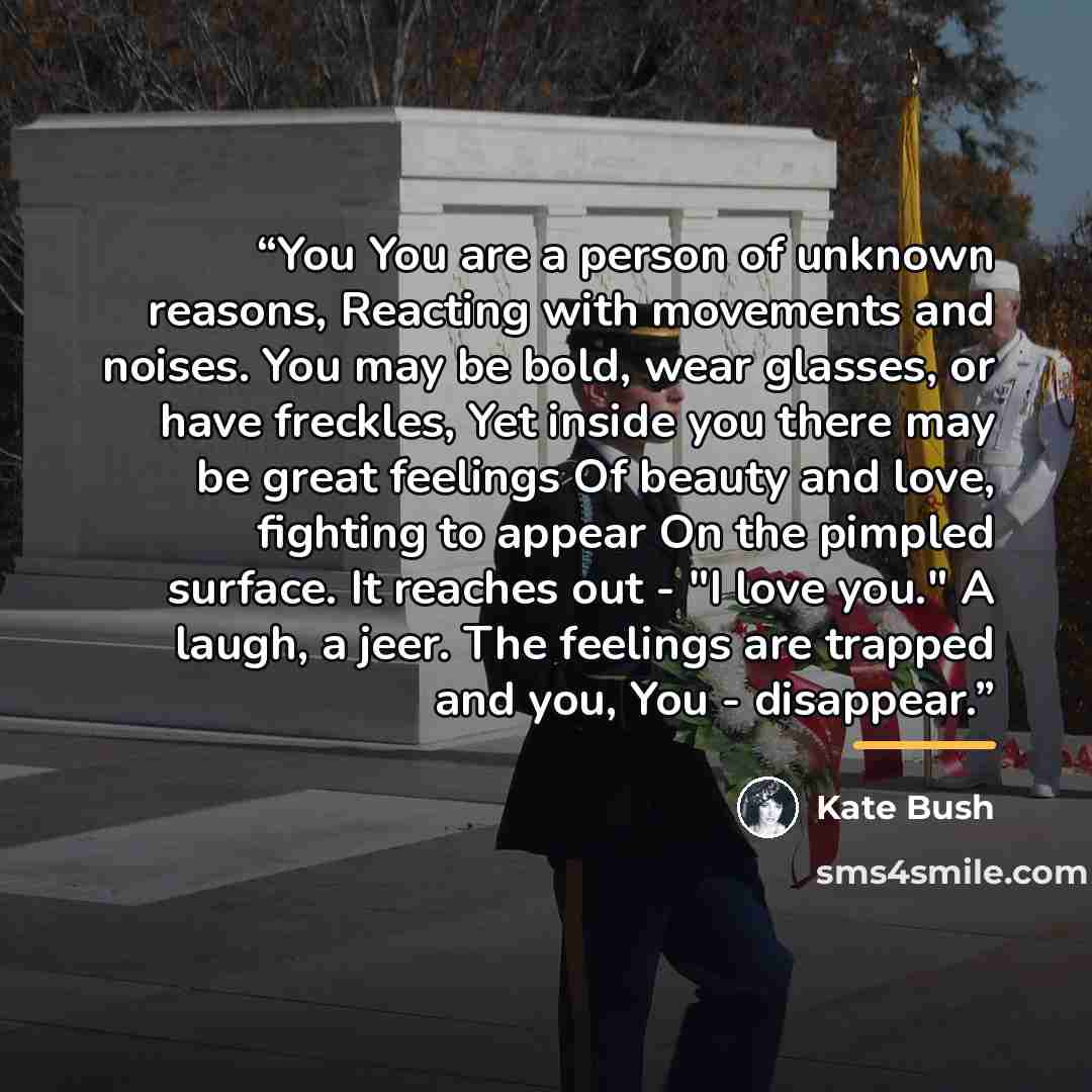 “You You are a person of unknown reasons, Reacting with movements and noises. You may be bold, wear glasses, or have freckles, Yet inside you there may be great feelings Of beauty and love, fighting to appear On the pimpled surface. It reaches out - "I love you." A laugh, a jeer. The feelings are…” quote by Kate Bush
