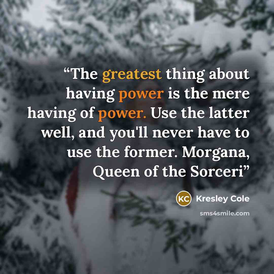 “The greatest thing about having power is the mere having of power. Use the latter well, and you'll never have to use the former. Morgana, Queen of the Sorceri” quote by Kresley Cole