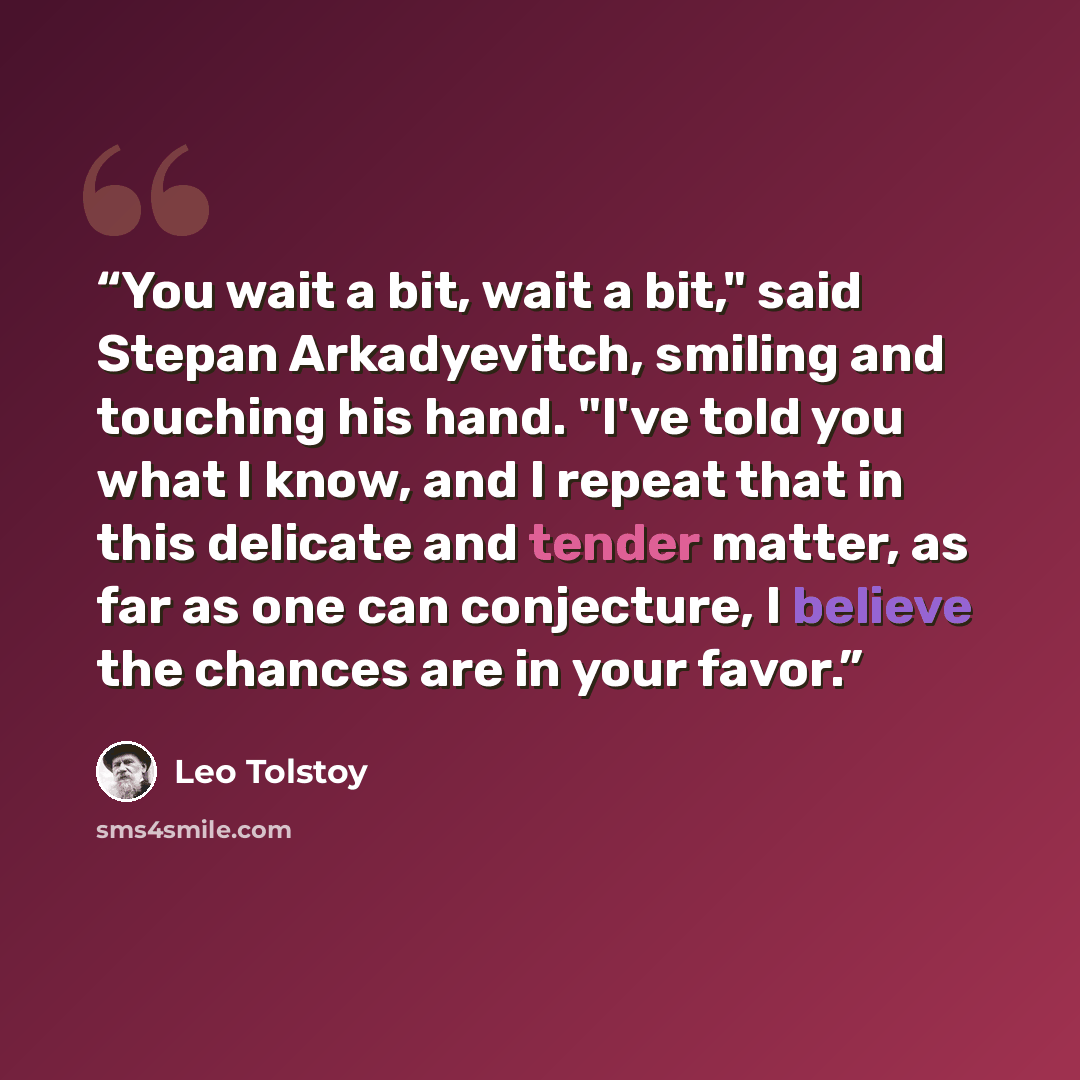 “You wait a bit, wait a bit," said Stepan Arkadyevitch, smiling and touching his hand. "I've told you what I know, and I repeat that in this delicate and tender matter, as far as one can conjecture, I believe the chances are in your favor.” quote by Leo Tolstoy