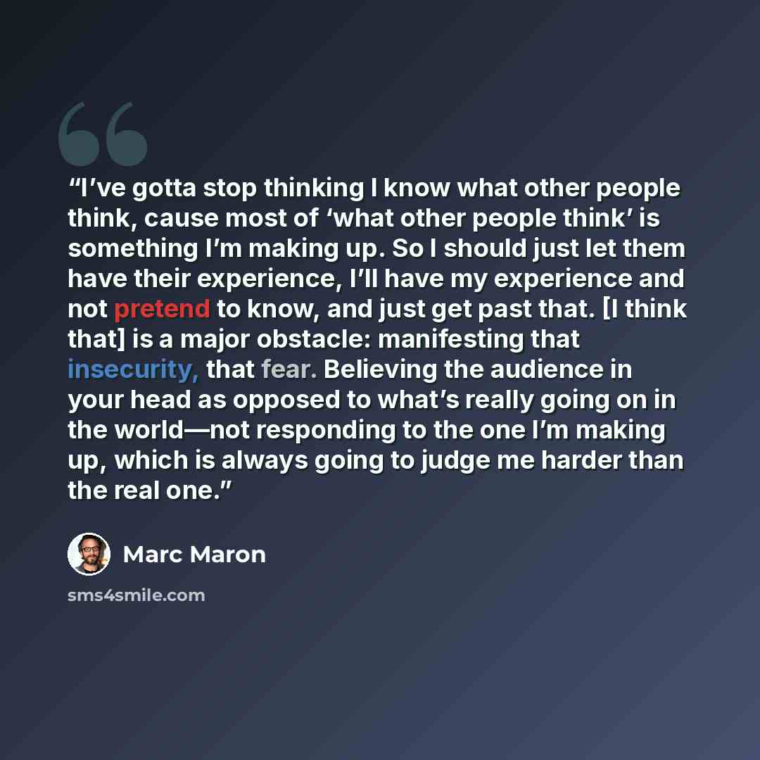 “I’ve gotta stop thinking I know what other people think, cause most of ‘what other people think’ is something I’m making up. So I should just let them have their experience, I’ll have my experience and not pretend to know, and just get past that. [I think that] is a major obstacle: manifesting…” quote by Marc Maron