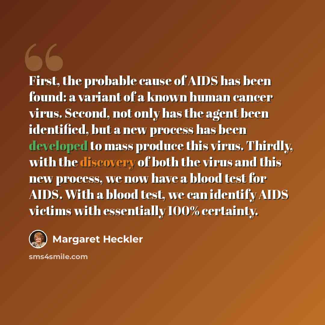 “First, the probable cause of AIDS has been found: a variant of a known human cancer virus. Second, not only has the agent been identified, but a new process has been developed to mass produce this virus. Thirdly, with the discovery of both the virus and this new process, we now have a blood test…” quote by Margaret Heckler