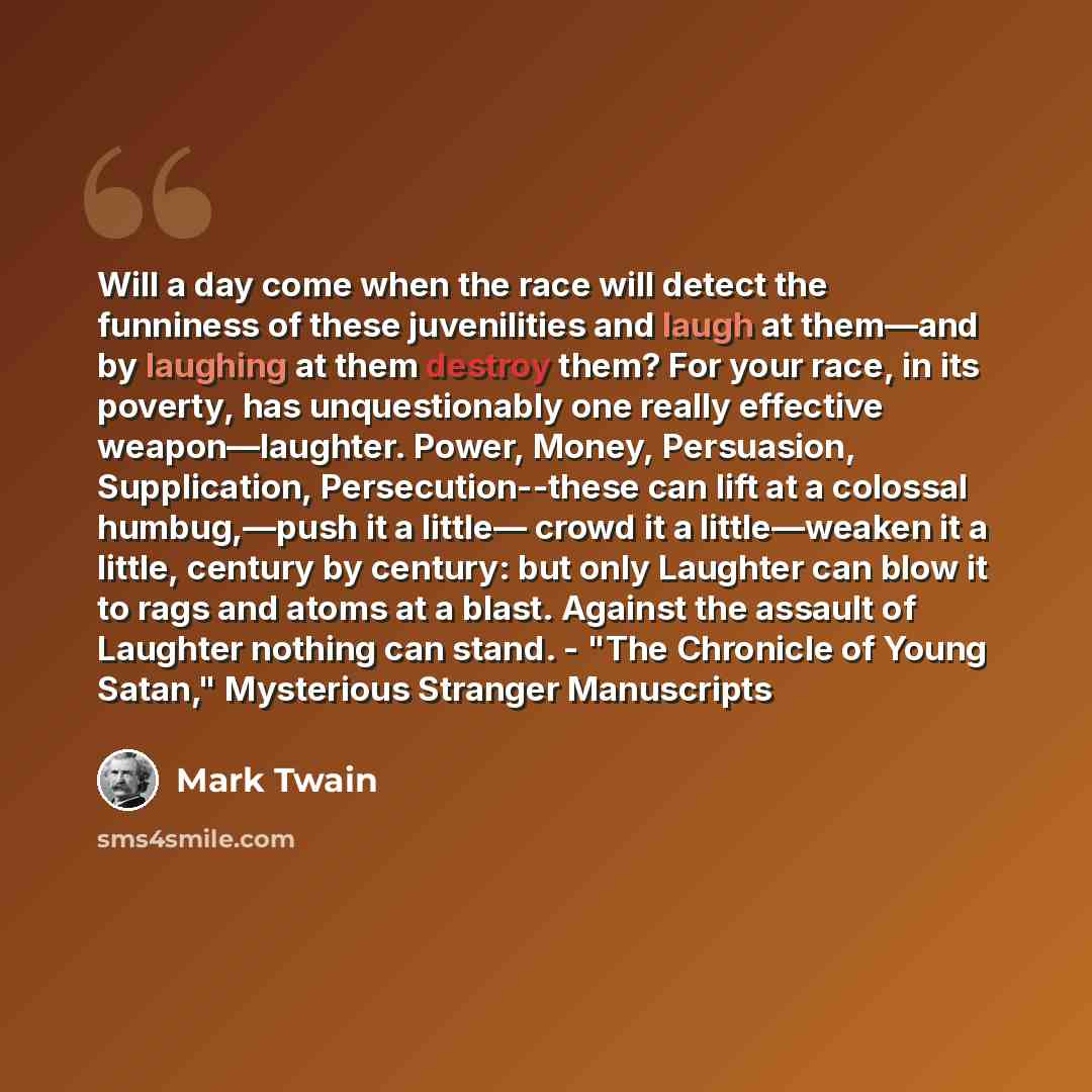 “Will a day come when the race will detect the funniness of these juvenilities and laugh at them—and by laughing at them destroy them? For your race, in its poverty, has unquestionably one really effective weapon—laughter. Power, Money, Persuasion, Supplication, Persecution--these can lift at a…” quote by Mark Twain