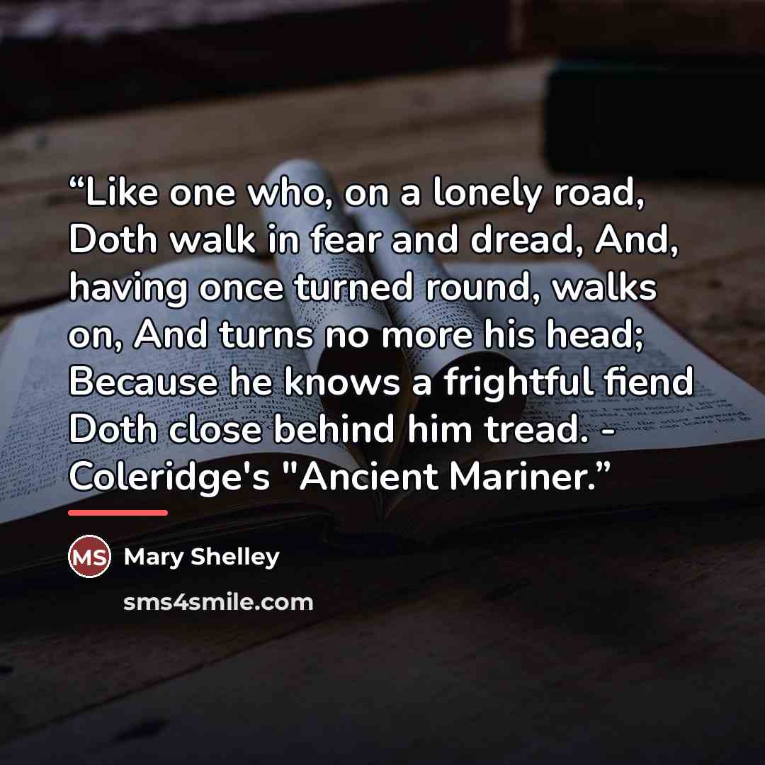 “Like one who, on a lonely road, Doth walk in fear and dread, And, having once turned round, walks on, And turns no more his head; Because he knows a frightful fiend Doth close behind him tread. - Coleridge's "Ancient Mariner.” quote by Mary Shelley