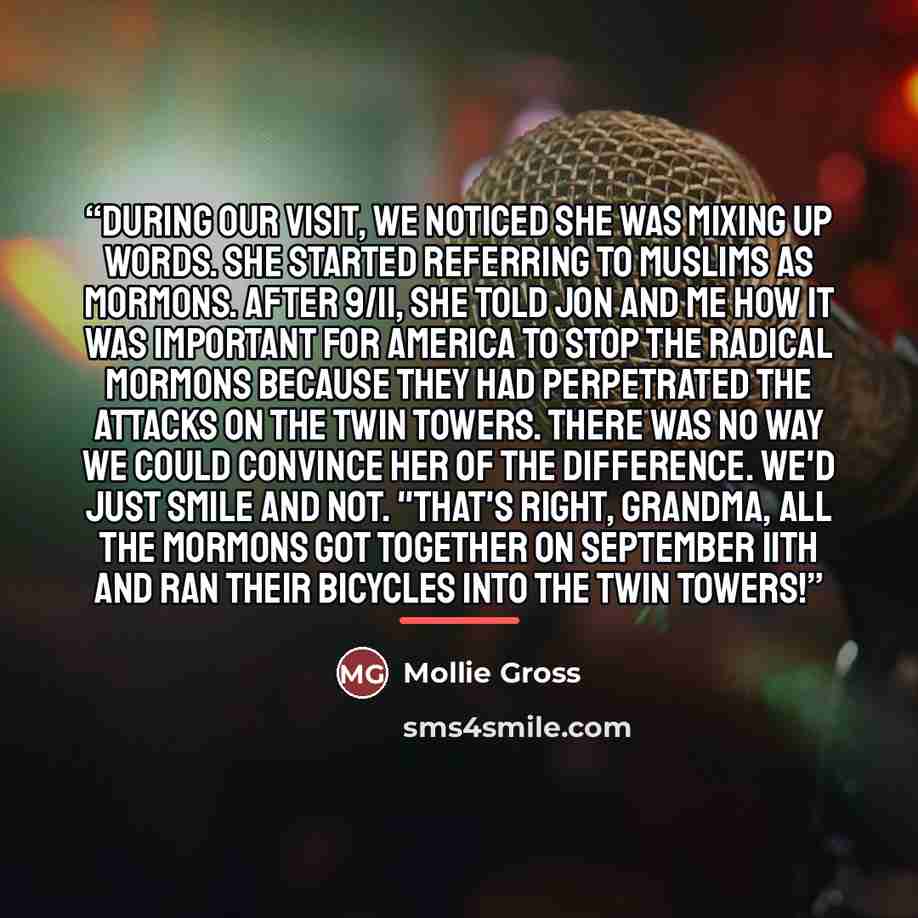 “During our visit, we noticed she was mixing up words. She started referring to Muslims as Mormons. After 9/11, she told Jon and me how it was important for America to stop the radical Mormons because they had perpetrated the attacks on the Twin Towers. There was no way we could convince her of the…” quote by Mollie Gross