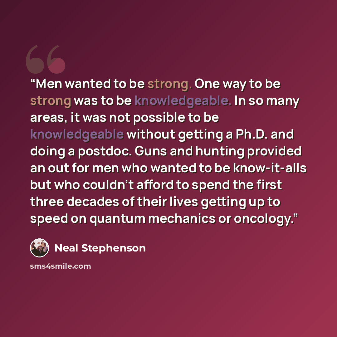 “Men wanted to be strong. One way to be strong was to be knowledgeable. In so many areas, it was not possible to be knowledgeable without getting a Ph.D. and doing a postdoc. Guns and hunting provided an out for men who wanted to be know-it-alls but who couldn't afford to spend the first three…” quote by Neal Stephenson