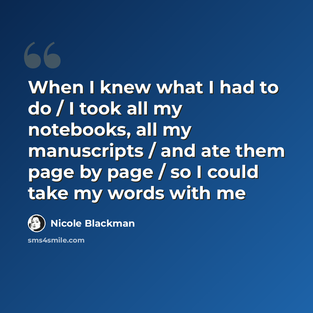 “When I knew what I had to do / I took all my notebooks, all my manuscripts / and ate them page by page / so I could take my words with me” quote by Nicole Blackman