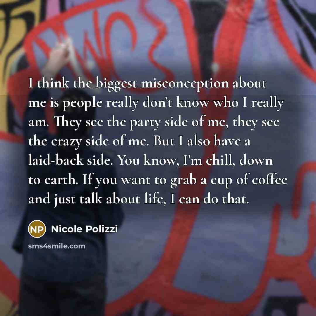 “I think the biggest misconception about me is people really don't know who I really am. They see the party side of me, they see the crazy side of me. But I also have a laid-back side. You know, I'm chill, down to earth. If you want to grab a cup of coffee and just talk about life, I can do that.” quote by Nicole Polizzi