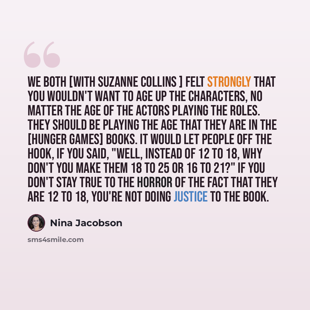 “We both [with Suzanne Collins ] felt strongly that you wouldn't want to age up the characters, no matter the age of the actors playing the roles. They should be playing the age that they are in the [Hunger Games] books. It would let people off the hook, if you said, "Well, instead of 12 to 18, why…” quote by Nina Jacobson