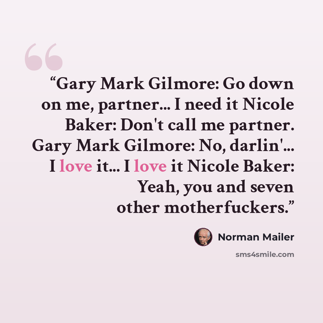 “Gary Mark Gilmore: Go down on me, partner... I need it Nicole Baker: Don't call me partner. Gary Mark Gilmore: No, darlin'... I love it... I love it Nicole Baker: Yeah, you and seven other motherfuckers.” quote by Norman Mailer