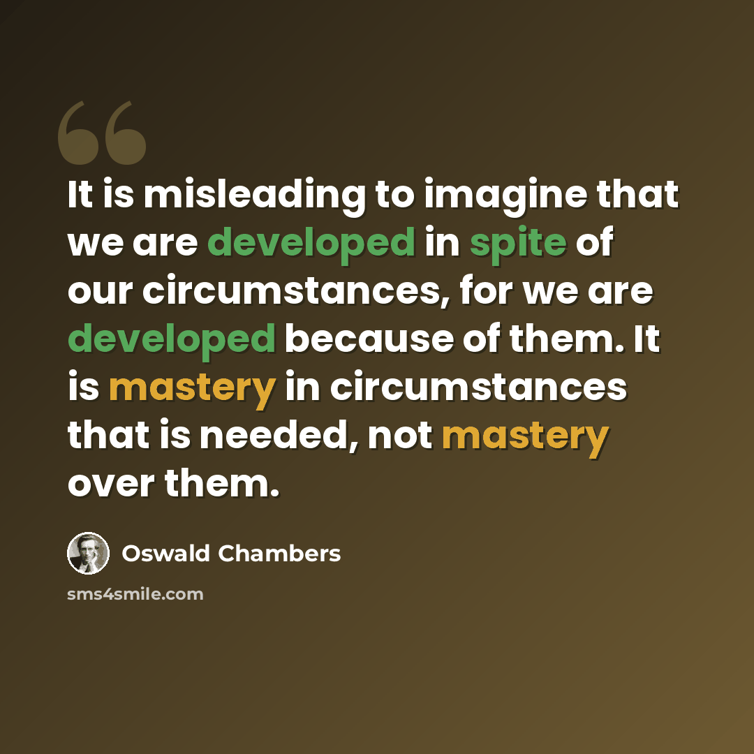 “It is misleading to imagine that we are developed in spite of our circumstances, for we are developed because of them. It is mastery in circumstances that is needed, not mastery over them.” quote by Oswald Chambers