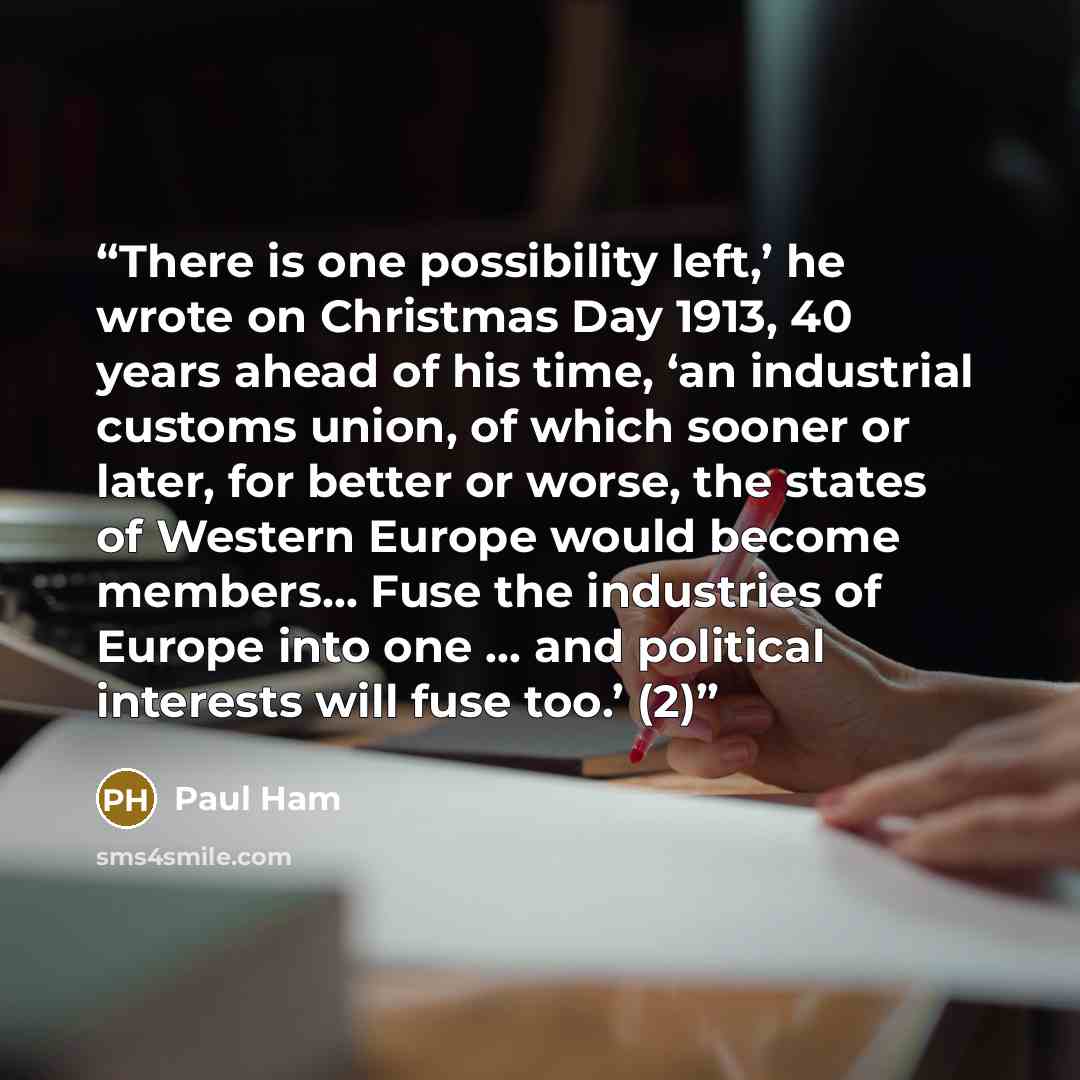 “There is one possibility left,’ he wrote on Christmas Day 1913, 40 years ahead of his time, ‘an industrial customs union, of which sooner or later, for better or worse, the states of Western Europe would become members… Fuse the industries of Europe into one … and political interests will fuse…” quote by Paul Ham