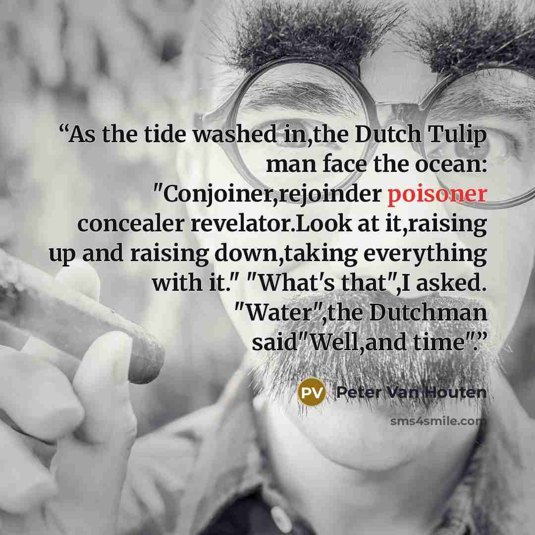 “As the tide washed in,the Dutch Tulip man face the ocean: "Conjoiner,rejoinder poisoner concealer revelator.Look at it,raising up and raising down,taking everything with it." "What's that",I asked. "Water",the Dutchman said"Well,and time".” quote by Peter Van Houten
