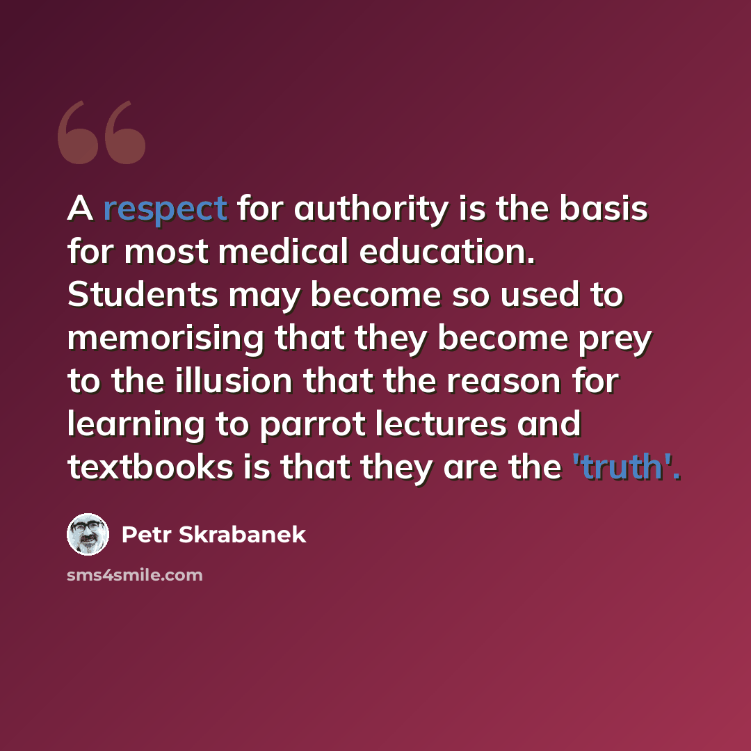 “A respect for authority is the basis for most medical education. Students may become so used to memorising that they become prey to the illusion that the reason for learning to parrot lectures and textbooks is that they are the 'truth'.” quote by Petr Skrabanek