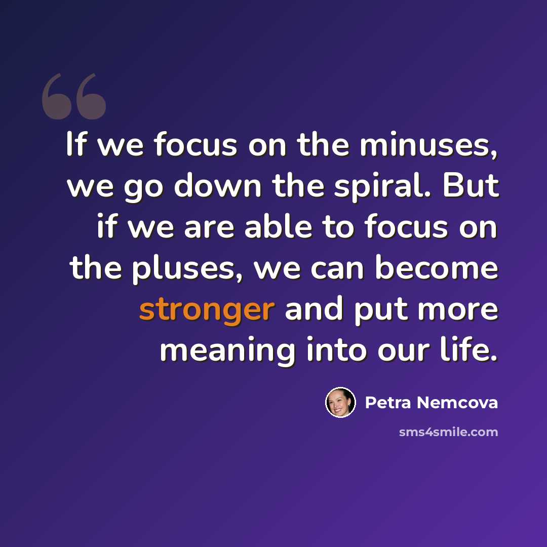 “If we focus on the minuses, we go down the spiral. But if we are able to focus on the pluses, we can become stronger and put more meaning into our life.” quote by Petra Nemcova