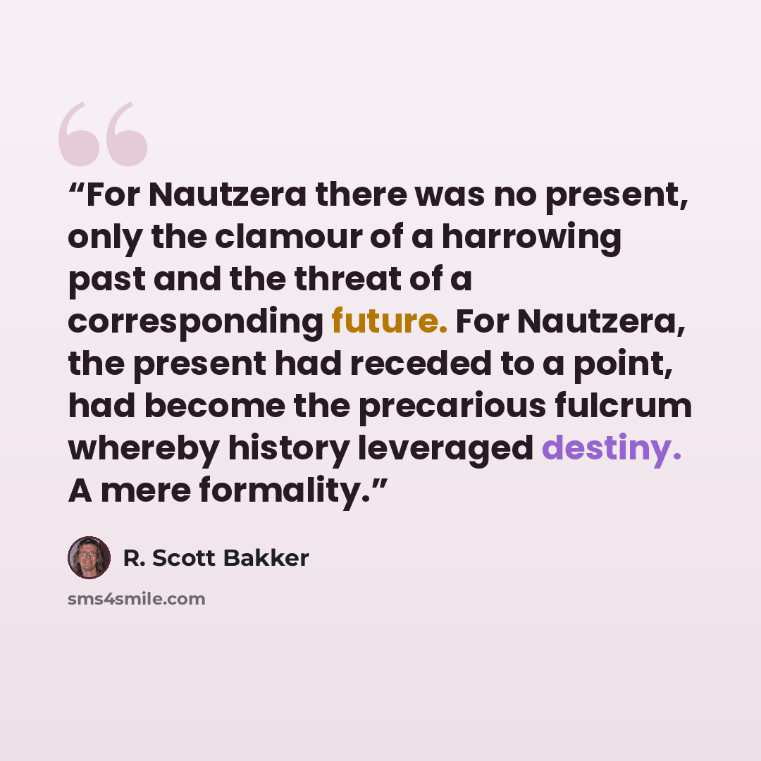 “For Nautzera there was no present, only the clamour of a harrowing past and the threat of a corresponding future. For Nautzera, the present had receded to a point, had become the precarious fulcrum whereby history leveraged destiny. A mere formality.” quote by R. Scott Bakker