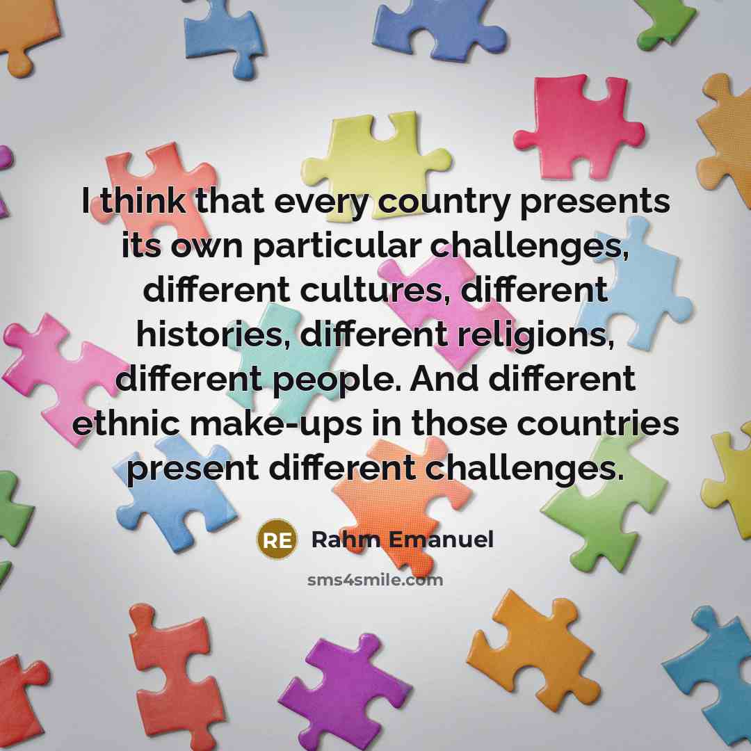 “I think that every country presents its own particular challenges, different cultures, different histories, different religions, different people. And different ethnic make-ups in those countries present different challenges.” quote by Rahm Emanuel