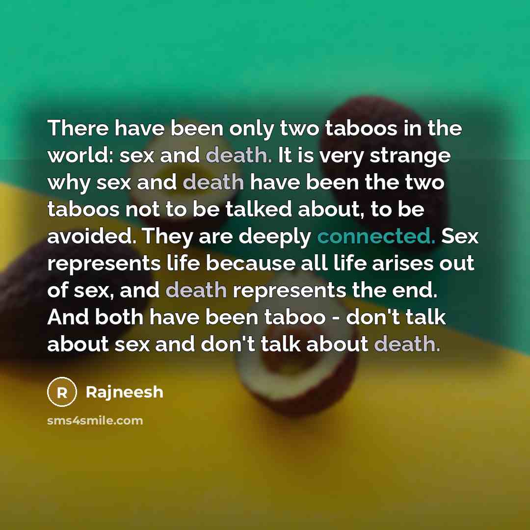 “There have been only two taboos in the world: sex and death. It is very strange why sex and death have been the two taboos not to be talked about, to be avoided. They are deeply connected. Sex represents life because all life arises out of sex, and death represents the end. And both have been…” quote by Rajneesh
