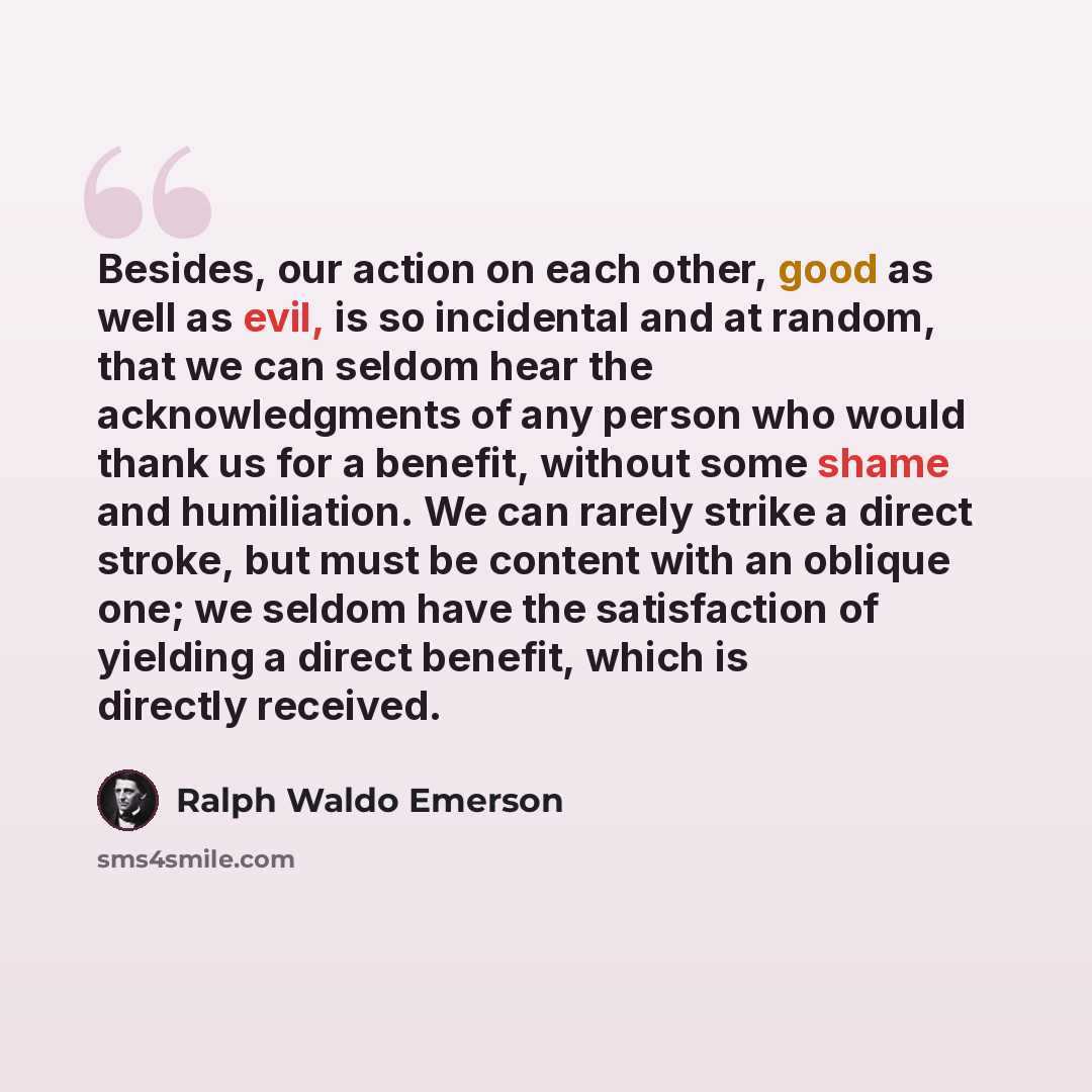 “Besides, our action on each other, good as well as evil, is so incidental and at random, that we can seldom hear the acknowledgments of any person who would thank us for a benefit, without some shame and humiliation. We can rarely strike a direct stroke, but must be content with an oblique one; we…” quote by Ralph Waldo Emerson
