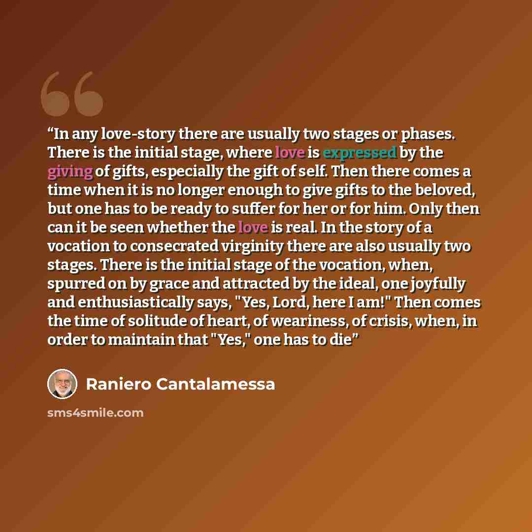 “In any love-story there are usually two stages or phases. There is the initial stage, where love is expressed by the giving of gifts, especially the gift of self. Then there comes a time when it is no longer enough to give gifts to the beloved, but one has to be ready to suffer for her or for him…” quote by Raniero Cantalamessa