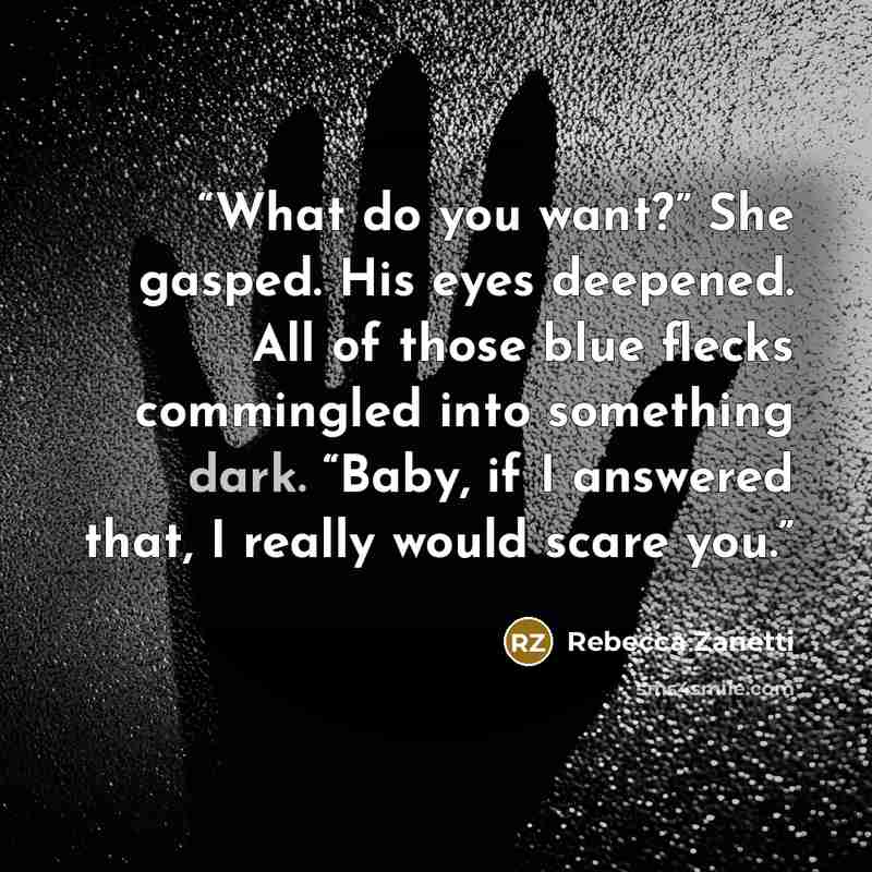 “What do you want?” She gasped. His eyes deepened. All of those blue flecks commingled into something dark. “Baby, if I answered that, I really would scare you.” quote by Rebecca Zanetti