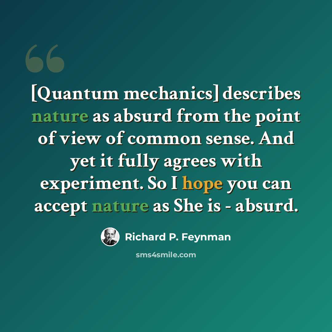 “[Quantum mechanics] describes nature as absurd from the point of view of common sense. And yet it fully agrees with experiment. So I hope you can accept nature as She is - absurd.” quote by Richard P. Feynman