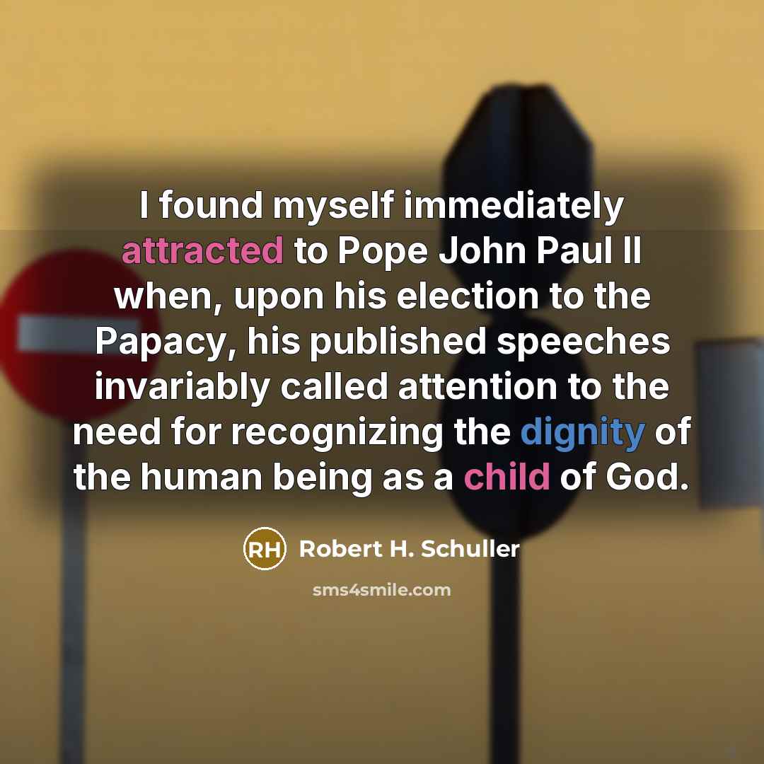 “I found myself immediately attracted to Pope John Paul II when, upon his election to the Papacy, his published speeches invariably called attention to the need for recognizing the dignity of the human being as a child of God.” quote by Robert H. Schuller