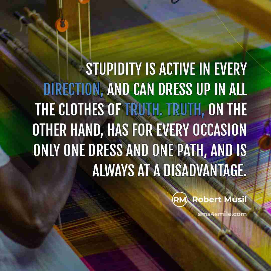 “Stupidity is active in every direction, and can dress up in all the clothes of truth. Truth, on the other hand, has for every occasion only one dress and one path, and is always at a disadvantage.” quote by Robert Musil