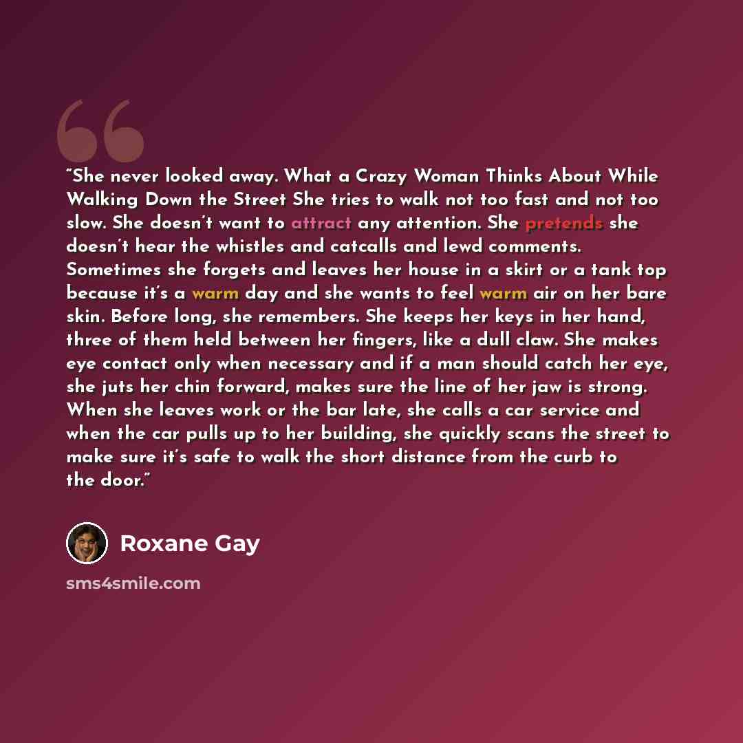 “She never looked away. What a Crazy Woman Thinks About While Walking Down the Street She tries to walk not too fast and not too slow. She doesn’t want to attract any attention. She pretends she doesn’t hear the whistles and catcalls and lewd comments. Sometimes she forgets and leaves her house in…” quote by Roxane Gay