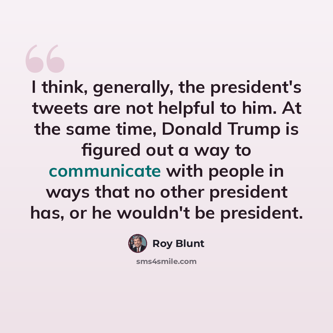 “I think, generally, the president's tweets are not helpful to him. At the same time, Donald Trump is figured out a way to communicate with people in ways that no other president has, or he wouldn't be president.” quote by Roy Blunt