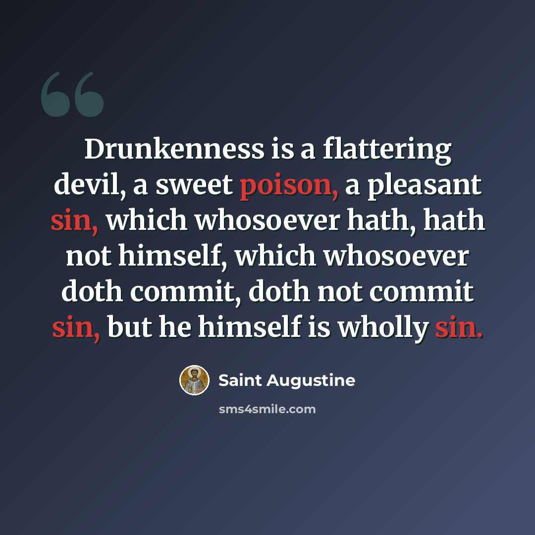 “Drunkenness is a flattering devil, a sweet poison, a pleasant sin, which whosoever hath, hath not himself, which whosoever doth commit, doth not commit sin, but he himself is wholly sin.” quote by Saint Augustine