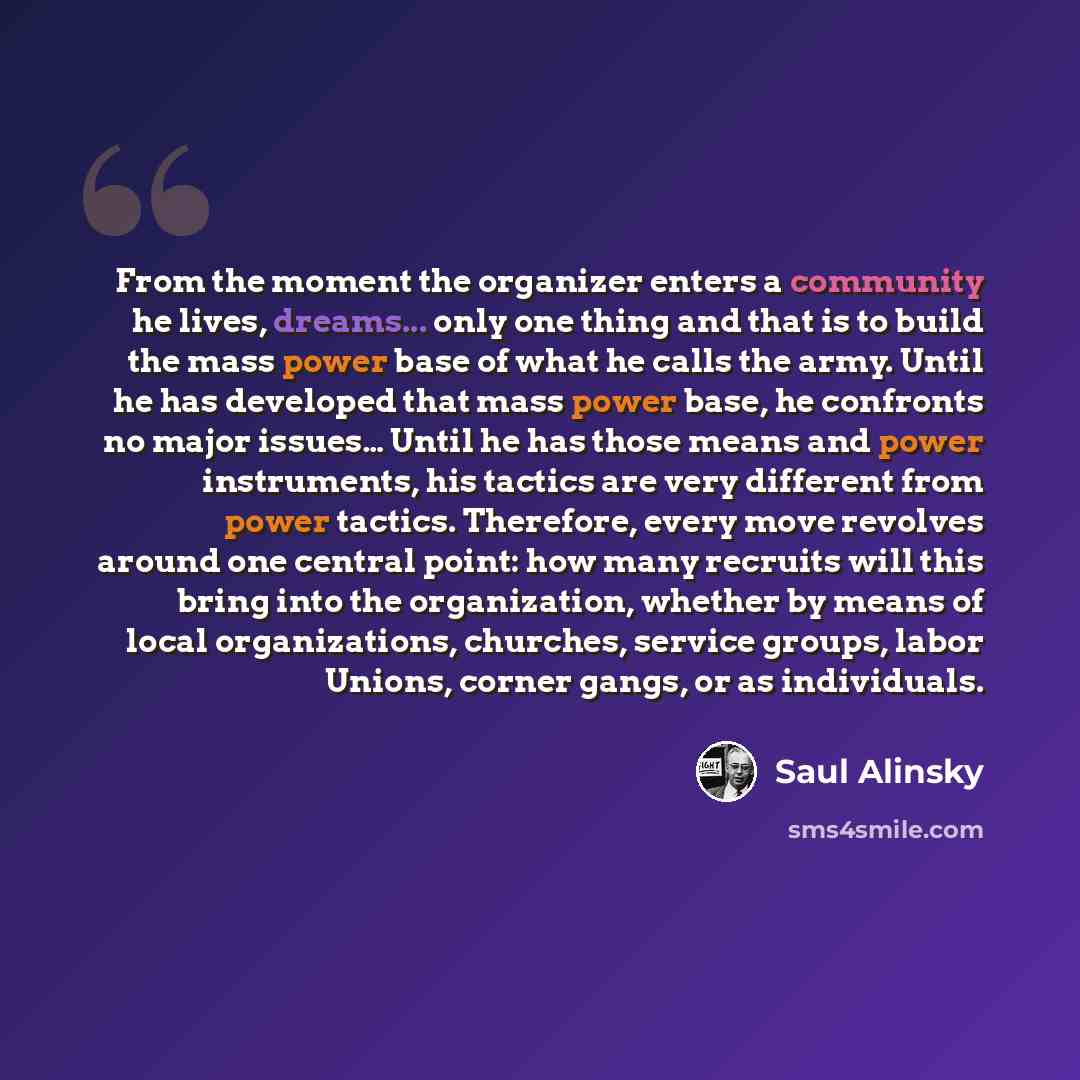 “From the moment the organizer enters a community he lives, dreams... only one thing and that is to build the mass power base of what he calls the army. Until he has developed that mass power base, he confronts no major issues… Until he has those means and power instruments, his tactics are very…” quote by Saul Alinsky