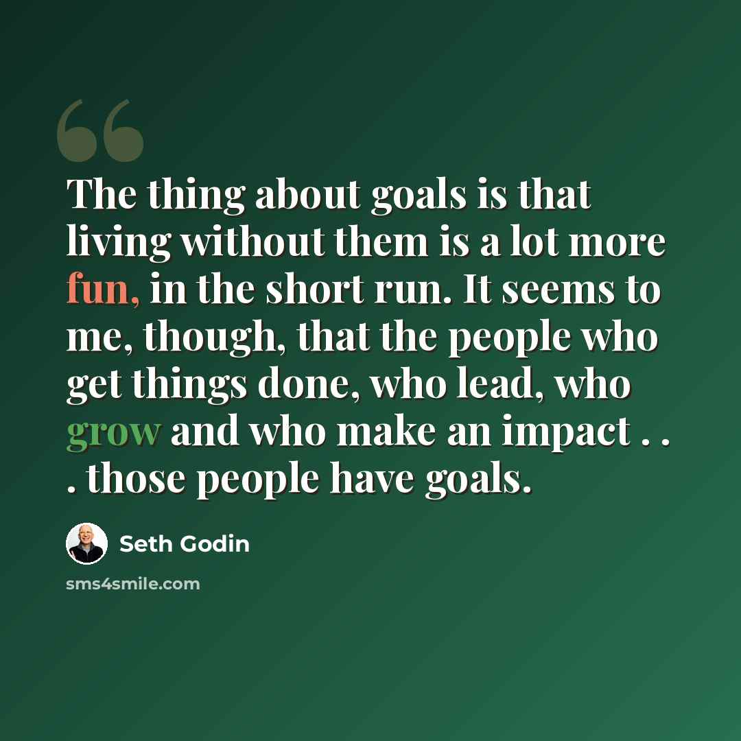 “The thing about goals is that living without them is a lot more fun, in the short run. It seems to me, though, that the people who get things done, who lead, who grow and who make an impact . . . those people have goals.” quote by Seth Godin