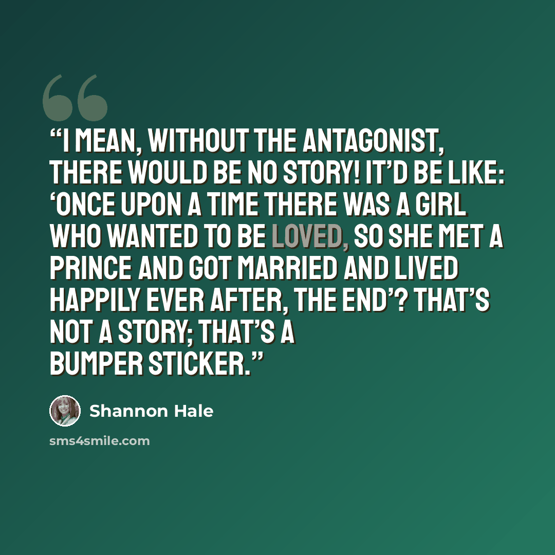 “I mean, without the antagonist, there would be no story! It’d be like: ‘Once upon a time there was a girl who wanted to be loved, so she met a prince and got married and lived Happily Ever After, The End’? That’s not a story; that’s a bumper sticker.” quote by Shannon Hale