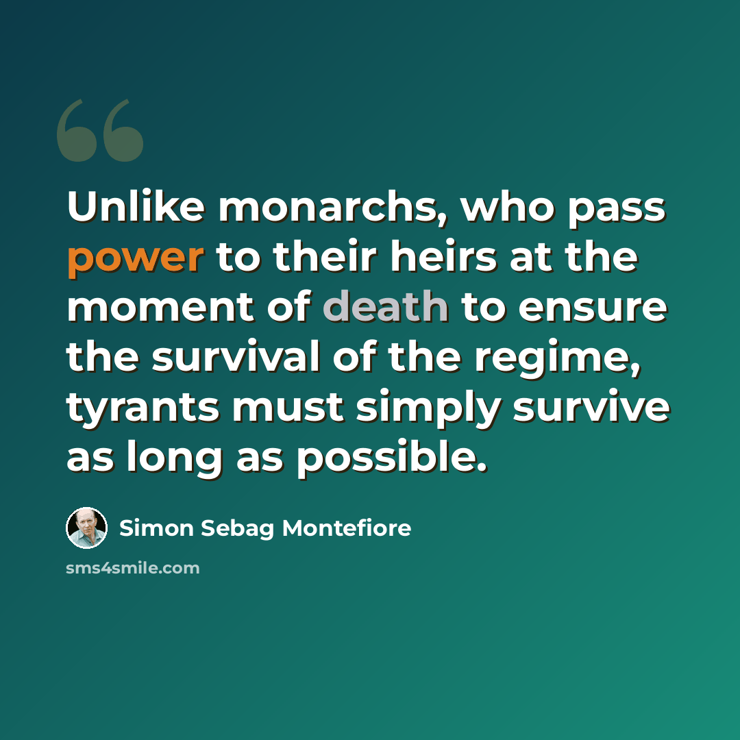 “Unlike monarchs, who pass power to their heirs at the moment of death to ensure the survival of the regime, tyrants must simply survive as long as possible.” quote by Simon Sebag Montefiore