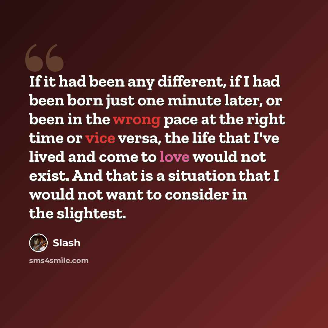 “If it had been any different, if I had been born just one minute later, or been in the wrong pace at the right time or vice versa, the life that I've lived and come to love would not exist. And that is a situation that I would not want to consider in the slightest.” quote by Slash