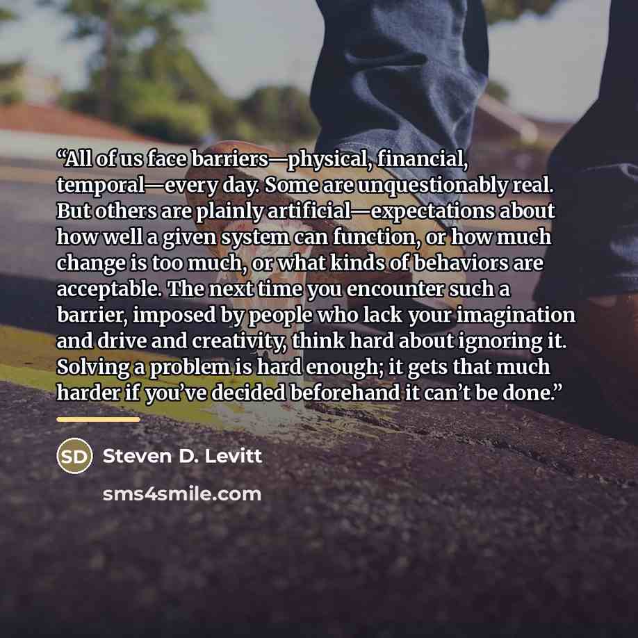 “All of us face barriers—physical, financial, temporal—every day. Some are unquestionably real. But others are plainly artificial—expectations about how well a given system can function, or how much change is too much, or what kinds of behaviors are acceptable. The next time you encounter such a…” quote by Steven D. Levitt