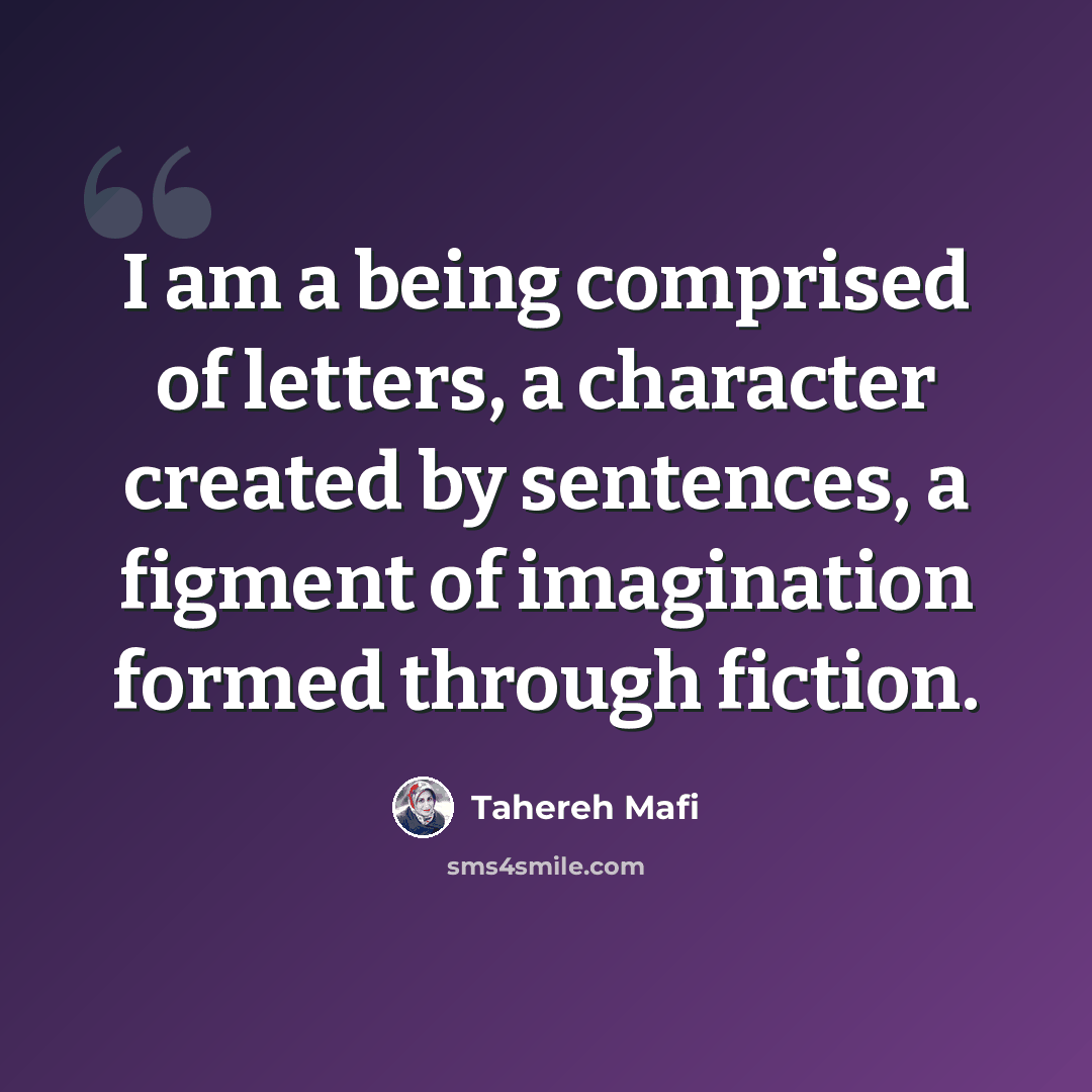 “I am a being comprised of letters, a character created by sentences, a figment of imagination formed through fiction.” quote by Tahereh Mafi