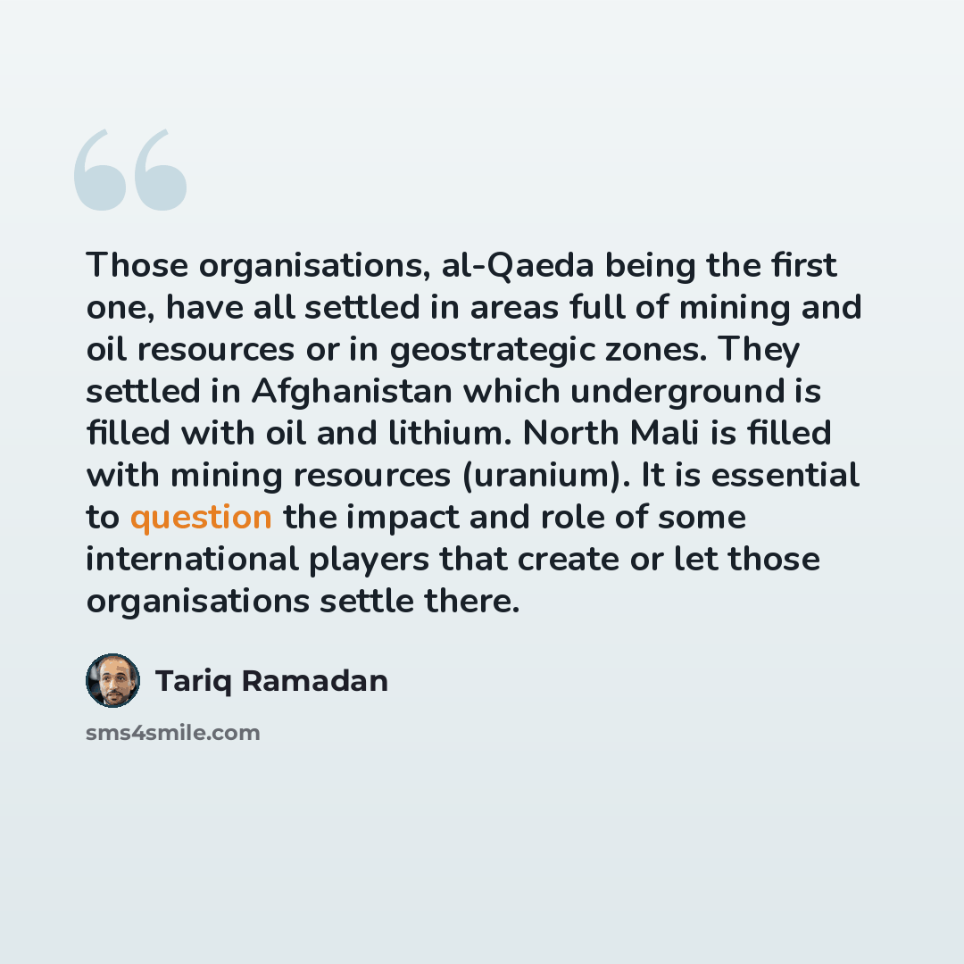 “Those organisations, al-Qaeda being the first one, have all settled in areas full of mining and oil resources or in geostrategic zones. They settled in Afghanistan which underground is filled with oil and lithium. North Mali is filled with mining resources (uranium). It is essential to question…” quote by Tariq Ramadan
