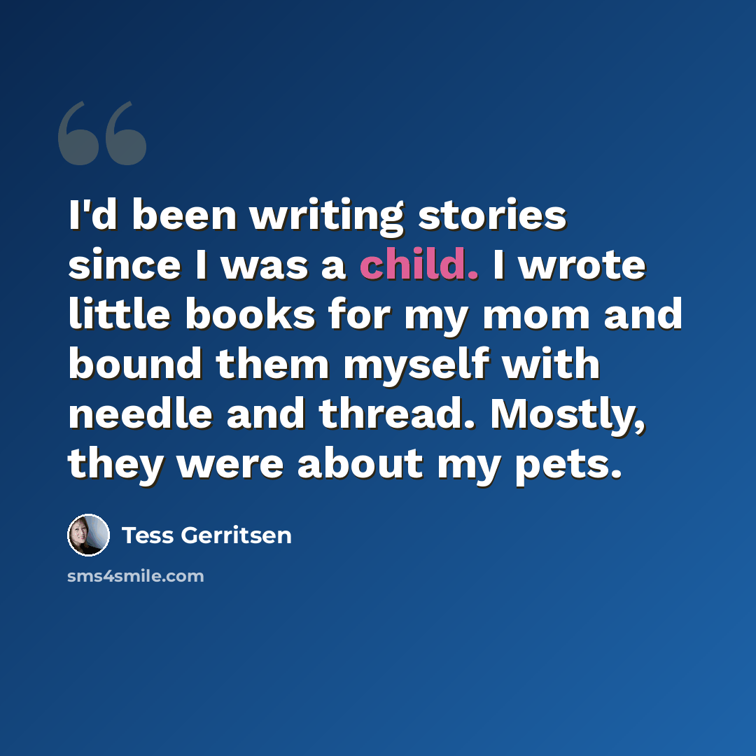 “I'd been writing stories since I was a child. I wrote little books for my mom and bound them myself with needle and thread. Mostly, they were about my pets.” quote by Tess Gerritsen