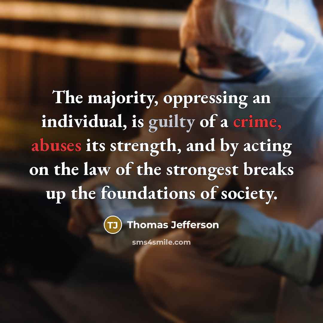 “The majority, oppressing an individual, is guilty of a crime, abuses its strength, and by acting on the law of the strongest breaks up the foundations of society.” quote by Thomas Jefferson