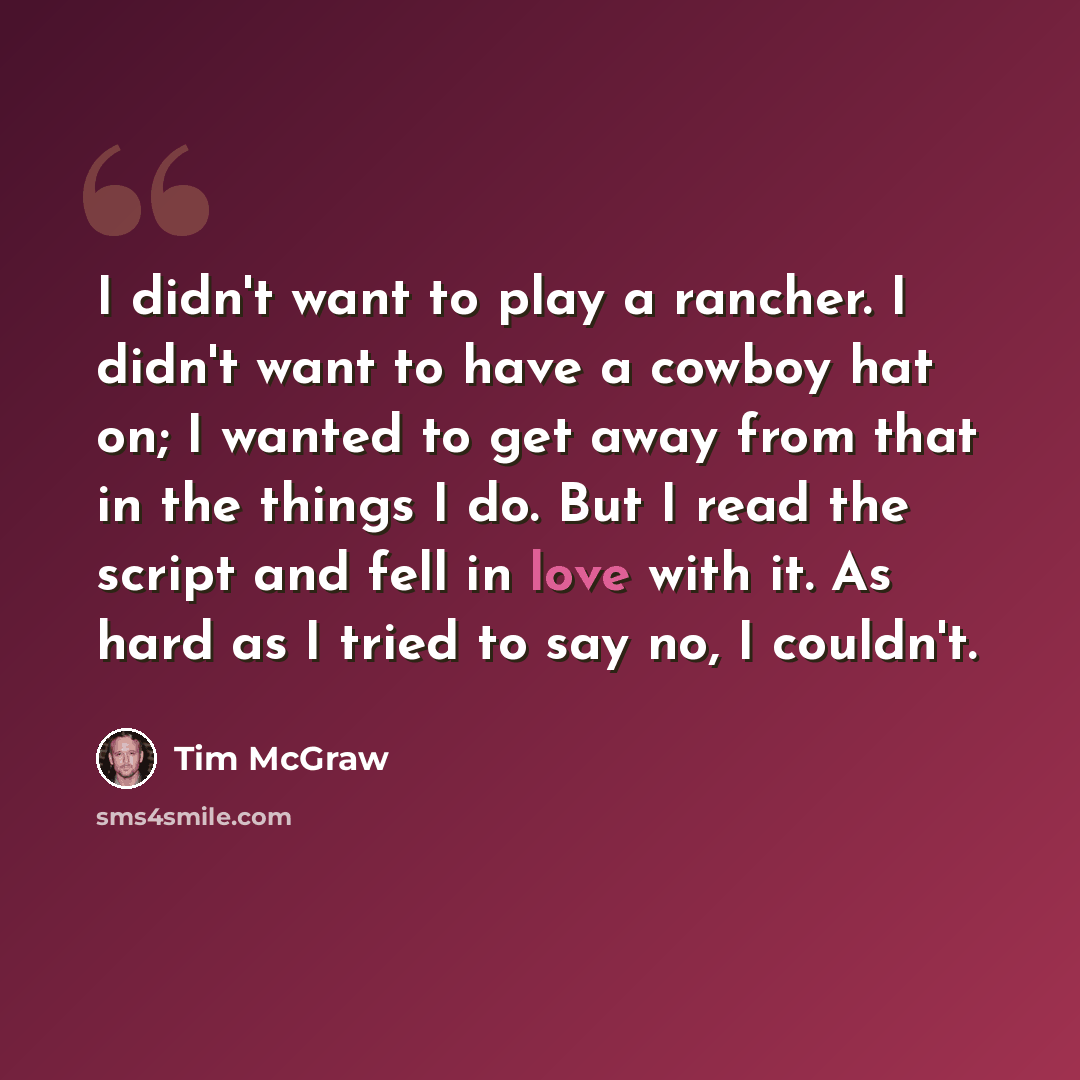 “I didn't want to play a rancher. I didn't want to have a cowboy hat on; I wanted to get away from that in the things I do. But I read the script and fell in love with it. As hard as I tried to say no, I couldn't.” quote by Tim McGraw