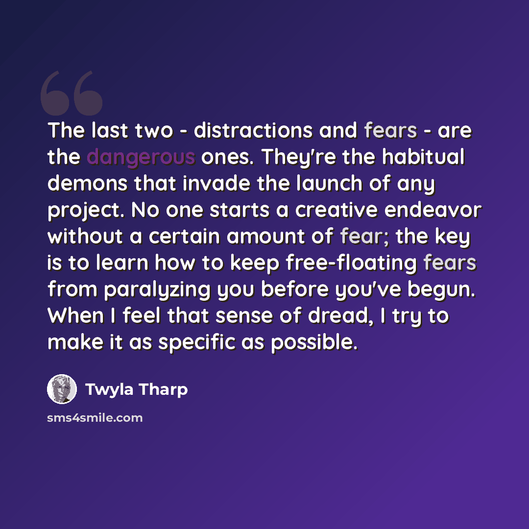 “The last two - distractions and fears - are the dangerous ones. They're the habitual demons that invade the launch of any project. No one starts a creative endeavor without a certain amount of fear; the key is to learn how to keep free-floating fears from paralyzing you before you've begun. When I…” quote by Twyla Tharp